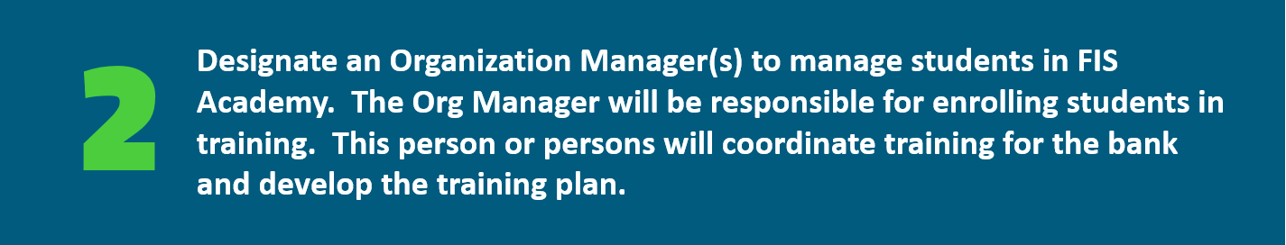 Designate an Organization Manager(s) to manage students in FIS Academy.  The Org Manager will be responsible for enrolling students in training.  This person or persons will coordinate training for the bank and develop the training plan. 